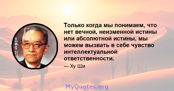 Только когда мы понимаем, что нет вечной, неизменной истины или абсолютной истины, мы можем вызвать в себе чувство интеллектуальной ответственности.