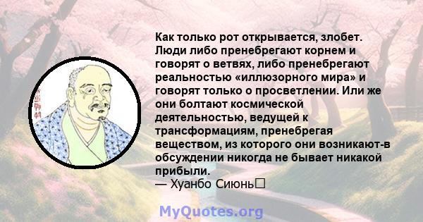 Как только рот открывается, злобет. Люди либо пренебрегают корнем и говорят о ветвях, либо пренебрегают реальностью «иллюзорного мира» и говорят только о просветлении. Или же они болтают космической деятельностью,