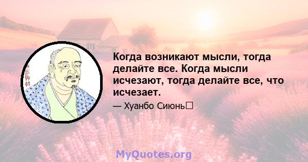 Когда возникают мысли, тогда делайте все. Когда мысли исчезают, тогда делайте все, что исчезает.