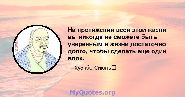 На протяжении всей этой жизни вы никогда не сможете быть уверенным в жизни достаточно долго, чтобы сделать еще один вдох.