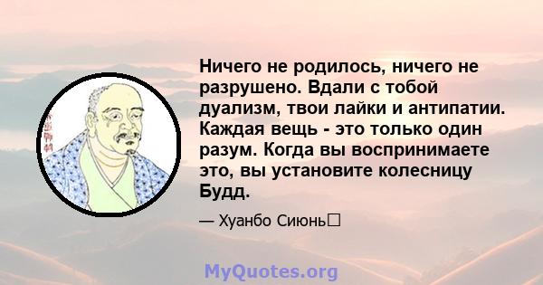 Ничего не родилось, ничего не разрушено. Вдали с тобой дуализм, твои лайки и антипатии. Каждая вещь - это только один разум. Когда вы воспринимаете это, вы установите колесницу Будд.