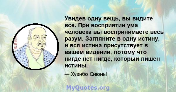 Увидев одну вещь, вы видите все. При восприятии ума человека вы воспринимаете весь разум. Загляните в одну истину, и вся истина присутствует в вашем видении, потому что нигде нет нигде, который лишен истины.