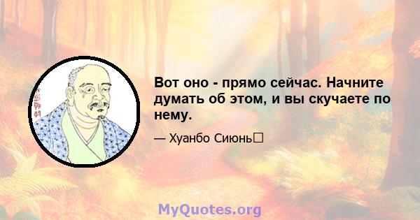 Вот оно - прямо сейчас. Начните думать об этом, и вы скучаете по нему.