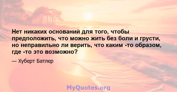 Нет никаких оснований для того, чтобы предположить, что можно жить без боли и грусти, но неправильно ли верить, что каким -то образом, где -то это возможно?