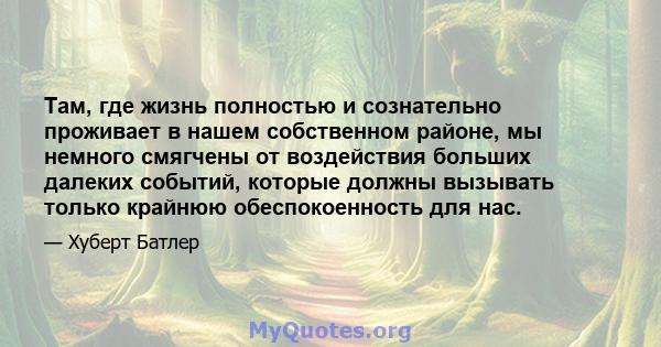 Там, где жизнь полностью и сознательно проживает в нашем собственном районе, мы немного смягчены от воздействия больших далеких событий, которые должны вызывать только крайнюю обеспокоенность для нас.