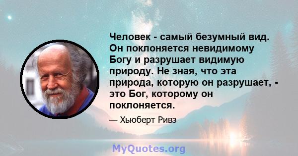 Человек - самый безумный вид. Он поклоняется невидимому Богу и разрушает видимую природу. Не зная, что эта природа, которую он разрушает, - это Бог, которому он поклоняется.