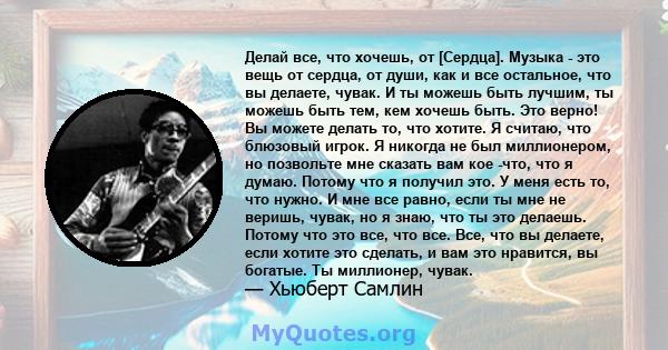 Делай все, что хочешь, от [Сердца]. Музыка - это вещь от сердца, от души, как и все остальное, что вы делаете, чувак. И ты можешь быть лучшим, ты можешь быть тем, кем хочешь быть. Это верно! Вы можете делать то, что