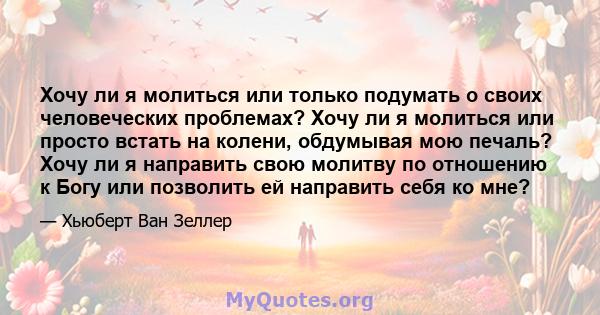 Хочу ли я молиться или только подумать о своих человеческих проблемах? Хочу ли я молиться или просто встать на колени, обдумывая мою печаль? Хочу ли я направить свою молитву по отношению к Богу или позволить ей