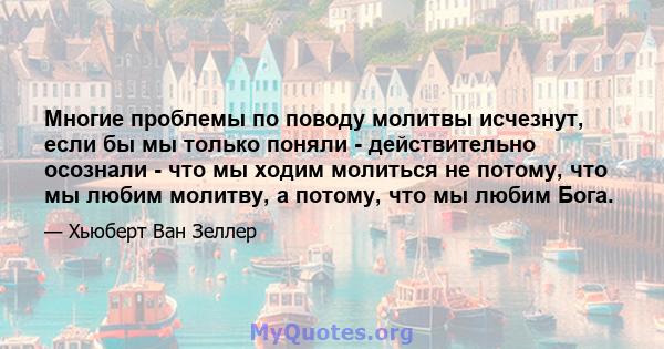 Многие проблемы по поводу молитвы исчезнут, если бы мы только поняли - действительно осознали - что мы ходим молиться не потому, что мы любим молитву, а потому, что мы любим Бога.