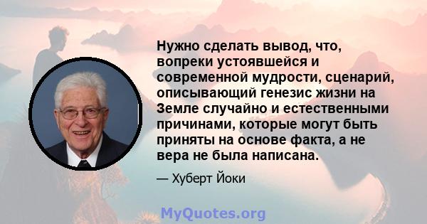 Нужно сделать вывод, что, вопреки устоявшейся и современной мудрости, сценарий, описывающий генезис жизни на Земле случайно и естественными причинами, которые могут быть приняты на основе факта, а не вера не была