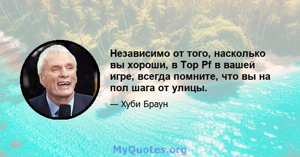 Независимо от того, насколько вы хороши, в Top Pf в вашей игре, всегда помните, что вы на пол шага от улицы.