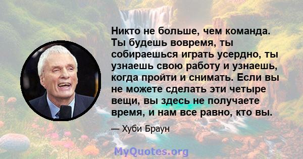 Никто не больше, чем команда. Ты будешь вовремя, ты собираешься играть усердно, ты узнаешь свою работу и узнаешь, когда пройти и снимать. Если вы не можете сделать эти четыре вещи, вы здесь не получаете время, и нам все 