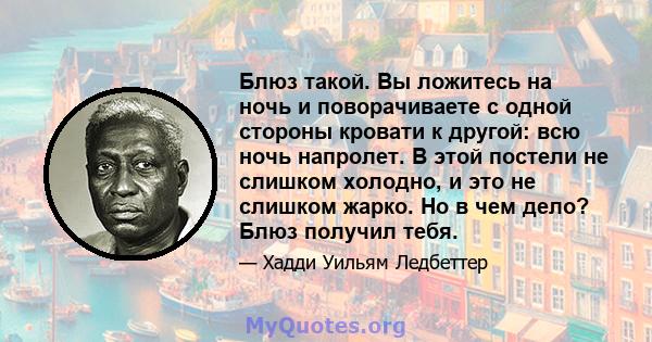 Блюз такой. Вы ложитесь на ночь и поворачиваете с одной стороны кровати к другой: всю ночь напролет. В этой постели не слишком холодно, и это не слишком жарко. Но в чем дело? Блюз получил тебя.