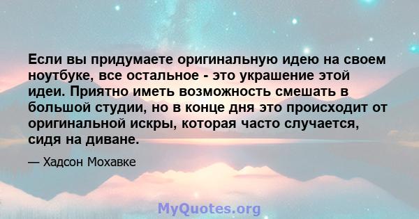 Если вы придумаете оригинальную идею на своем ноутбуке, все остальное - это украшение этой идеи. Приятно иметь возможность смешать в большой студии, но в конце дня это происходит от оригинальной искры, которая часто