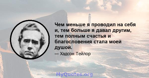 Чем меньше я проводил на себя и, тем больше я давал другим, тем полным счастья и благословения стала моей душой.