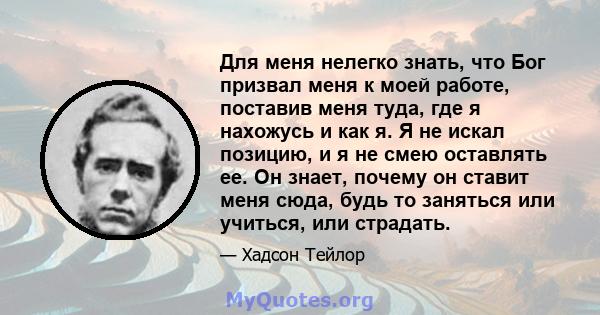 Для меня нелегко знать, что Бог призвал меня к моей работе, поставив меня туда, где я нахожусь и как я. Я не искал позицию, и я не смею оставлять ее. Он знает, почему он ставит меня сюда, будь то заняться или учиться,