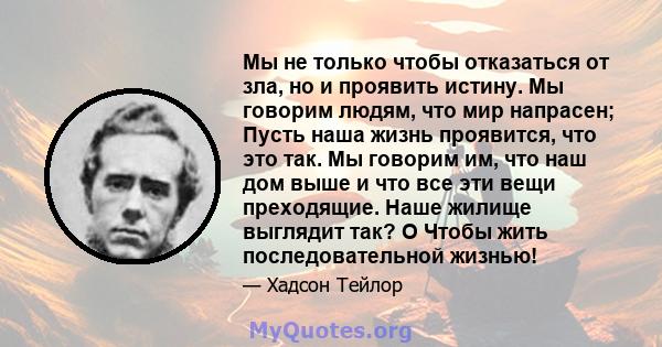 Мы не только чтобы отказаться от зла, но и проявить истину. Мы говорим людям, что мир напрасен; Пусть наша жизнь проявится, что это так. Мы говорим им, что наш дом выше и что все эти вещи преходящие. Наше жилище