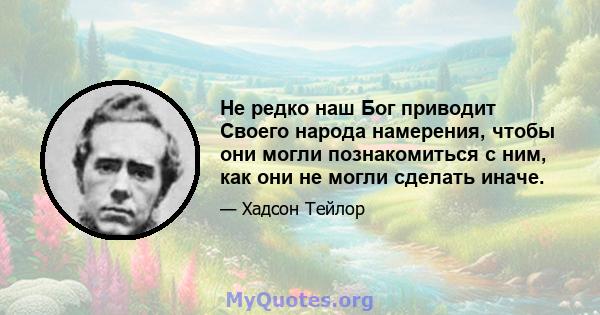 Не редко наш Бог приводит Своего народа намерения, чтобы они могли познакомиться с ним, как они не могли сделать иначе.