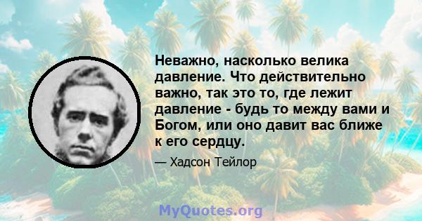 Неважно, насколько велика давление. Что действительно важно, так это то, где лежит давление - будь то между вами и Богом, или оно давит вас ближе к его сердцу.