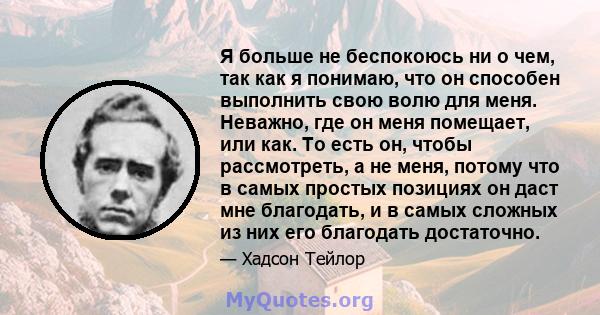 Я больше не беспокоюсь ни о чем, так как я понимаю, что он способен выполнить свою волю для меня. Неважно, где он меня помещает, или как. То есть он, чтобы рассмотреть, а не меня, потому что в самых простых позициях он