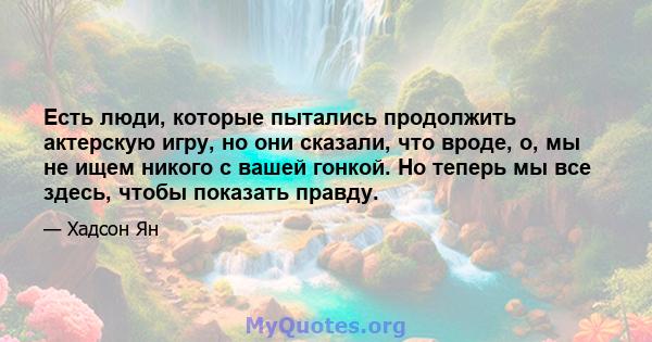 Есть люди, которые пытались продолжить актерскую игру, но они сказали, что вроде, о, мы не ищем никого с вашей гонкой. Но теперь мы все здесь, чтобы показать правду.