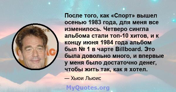 После того, как «Спорт» вышел осенью 1983 года, для меня все изменилось. Четверо сингла альбома стали топ-10 хитов, и к концу июня 1984 года альбом был № 1 в чарте Billboard. Это была довольно много, и впервые у меня