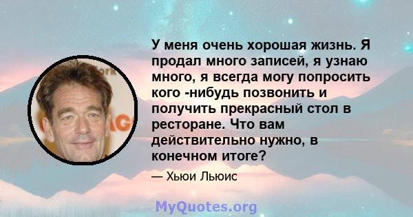 У меня очень хорошая жизнь. Я продал много записей, я узнаю много, я всегда могу попросить кого -нибудь позвонить и получить прекрасный стол в ресторане. Что вам действительно нужно, в конечном итоге?