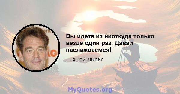 Вы идете из ниоткуда только везде один раз. Давай наслаждаемся!