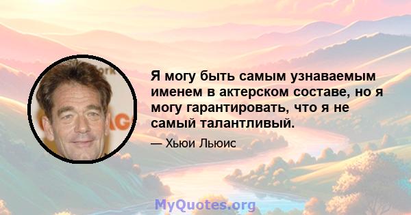 Я могу быть самым узнаваемым именем в актерском составе, но я могу гарантировать, что я не самый талантливый.