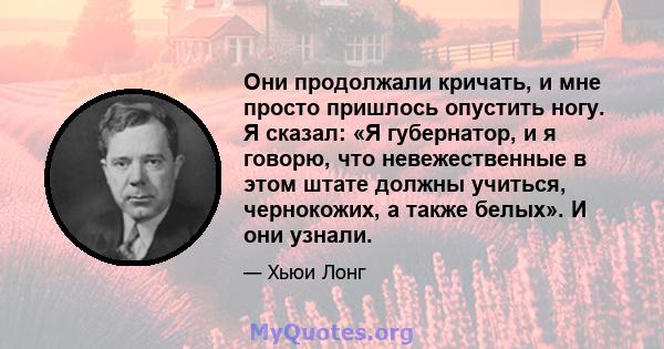 Они продолжали кричать, и мне просто пришлось опустить ногу. Я сказал: «Я губернатор, и я говорю, что невежественные в этом штате должны учиться, чернокожих, а также белых». И они узнали.