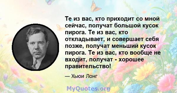 Те из вас, кто приходит со мной сейчас, получат большой кусок пирога. Те из вас, кто откладывает, и совершает себя позже, получат меньший кусок пирога. Те из вас, кто вообще не входит, получат - хорошее правительство!