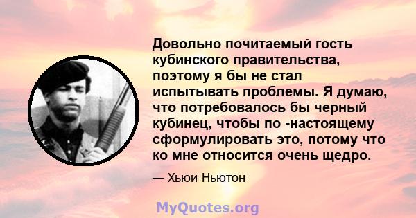 Довольно почитаемый гость кубинского правительства, поэтому я бы не стал испытывать проблемы. Я думаю, что потребовалось бы черный кубинец, чтобы по -настоящему сформулировать это, потому что ко мне относится очень