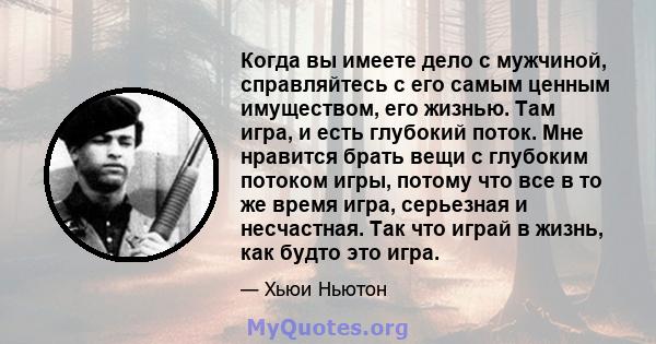 Когда вы имеете дело с мужчиной, справляйтесь с его самым ценным имуществом, его жизнью. Там игра, и есть глубокий поток. Мне нравится брать вещи с глубоким потоком игры, потому что все в то же время игра, серьезная и