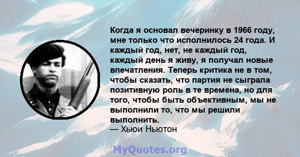 Когда я основал вечеринку в 1966 году, мне только что исполнилось 24 года. И каждый год, нет, не каждый год, каждый день я живу, я получал новые впечатления. Теперь критика не в том, чтобы сказать, что партия не сыграла 