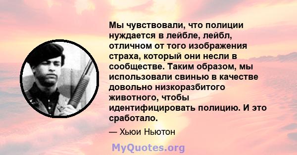 Мы чувствовали, что полиции нуждается в лейбле, лейбл, отличном от того изображения страха, который они несли в сообществе. Таким образом, мы использовали свинью в качестве довольно низкоразбитого животного, чтобы