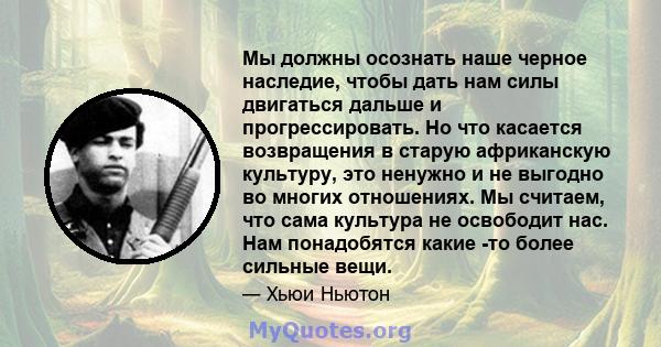 Мы должны осознать наше черное наследие, чтобы дать нам силы двигаться дальше и прогрессировать. Но что касается возвращения в старую африканскую культуру, это ненужно и не выгодно во многих отношениях. Мы считаем, что