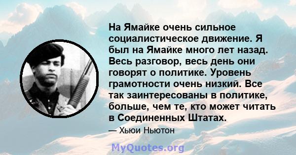 На Ямайке очень сильное социалистическое движение. Я был на Ямайке много лет назад. Весь разговор, весь день они говорят о политике. Уровень грамотности очень низкий. Все так заинтересованы в политике, больше, чем те,