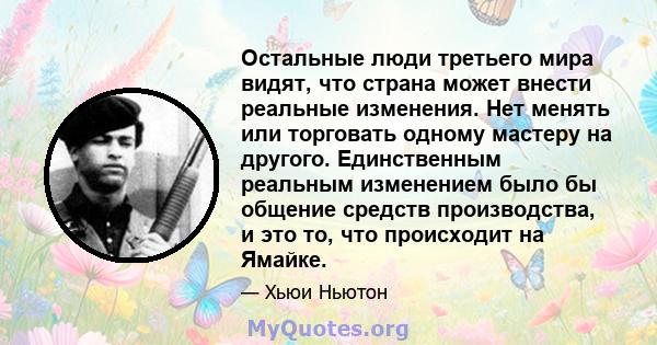 Остальные люди третьего мира видят, что страна может внести реальные изменения. Нет менять или торговать одному мастеру на другого. Единственным реальным изменением было бы общение средств производства, и это то, что