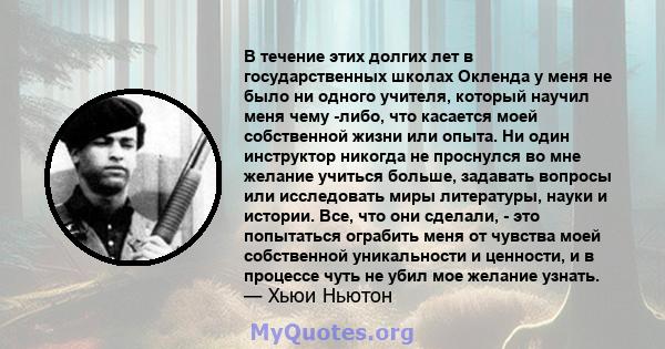 В течение этих долгих лет в государственных школах Окленда у меня не было ни одного учителя, который научил меня чему -либо, что касается моей собственной жизни или опыта. Ни один инструктор никогда не проснулся во мне