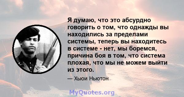 Я думаю, что это абсурдно говорить о том, что однажды вы находились за пределами системы, теперь вы находитесь в системе - нет, мы боремся, причина боя в том, что система плохая, что мы не можем выйти из этого.