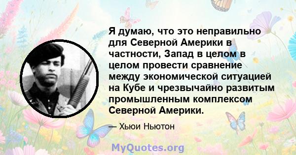 Я думаю, что это неправильно для Северной Америки в частности, Запад в целом в целом провести сравнение между экономической ситуацией на Кубе и чрезвычайно развитым промышленным комплексом Северной Америки.