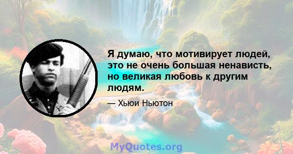 Я думаю, что мотивирует людей, это не очень большая ненависть, но великая любовь к другим людям.