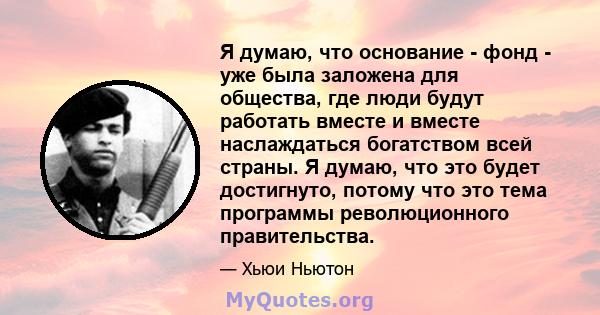 Я думаю, что основание - фонд - уже была заложена для общества, где люди будут работать вместе и вместе наслаждаться богатством всей страны. Я думаю, что это будет достигнуто, потому что это тема программы