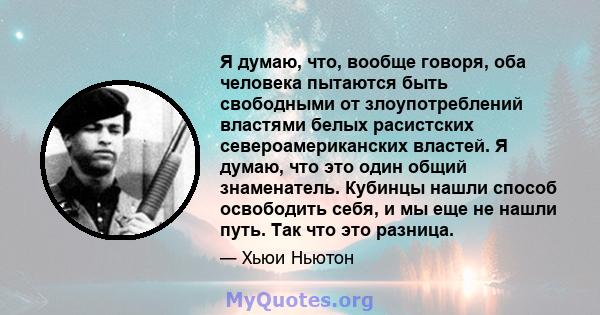 Я думаю, что, вообще говоря, оба человека пытаются быть свободными от злоупотреблений властями белых расистских североамериканских властей. Я думаю, что это один общий знаменатель. Кубинцы нашли способ освободить себя,