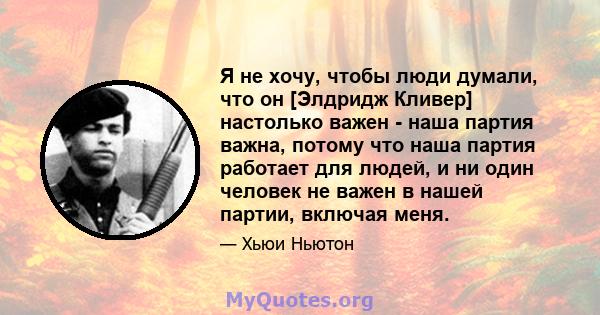 Я не хочу, чтобы люди думали, что он [Элдридж Кливер] настолько важен - наша партия важна, потому что наша партия работает для людей, и ни один человек не важен в нашей партии, включая меня.