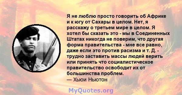 Я не люблю просто говорить об Африке и к югу от Сахары в целом. Нет, я расскажу о третьем мире в целом. Я хотел бы сказать это - мы в Соединенных Штатах никогда не поверим, что другая форма правительства - мне все