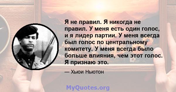 Я не правил. Я никогда не правил. У меня есть один голос, и я лидер партии. У меня всегда был голос по центральному комитету. У меня всегда было больше влияния, чем этот голос. Я признаю это.