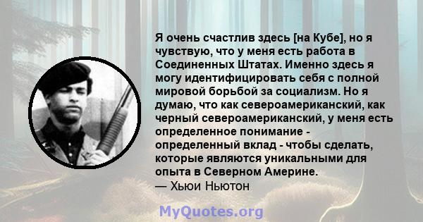 Я очень счастлив здесь [на Кубе], но я чувствую, что у меня есть работа в Соединенных Штатах. Именно здесь я могу идентифицировать себя с полной мировой борьбой за социализм. Но я думаю, что как североамериканский, как