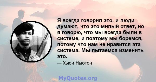 Я всегда говорил это, и люди думают, что это милый ответ, но я говорю, что мы всегда были в системе, и поэтому мы боремся, потому что нам не нравится эта система. Мы пытаемся изменить это.