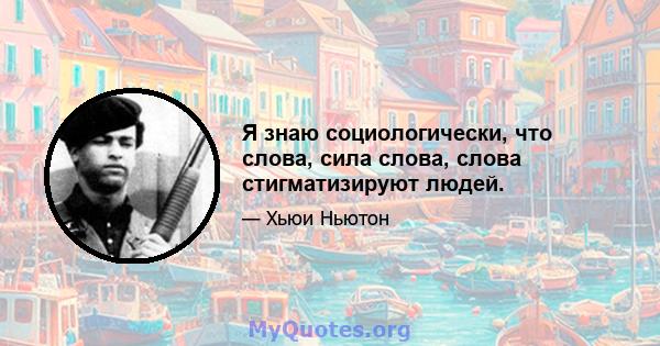 Я знаю социологически, что слова, сила слова, слова стигматизируют людей.